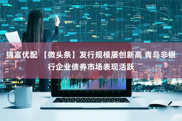 锦富优配 【微头条】发行规模屡创新高 青岛非银行企业债券市场表现活跃
