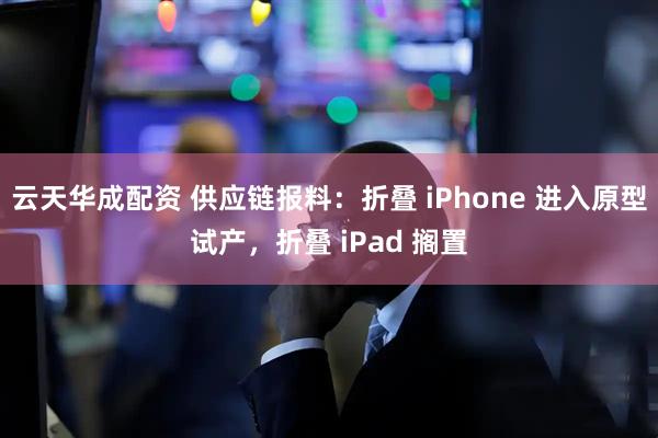 云天华成配资 供应链报料：折叠 iPhone 进入原型试产，折叠 iPad 搁置