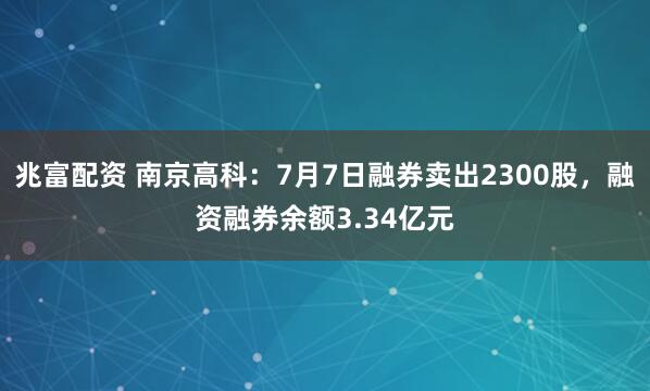 兆富配资 南京高科：7月7日融券卖出2300股，融资融券余额3.34亿元