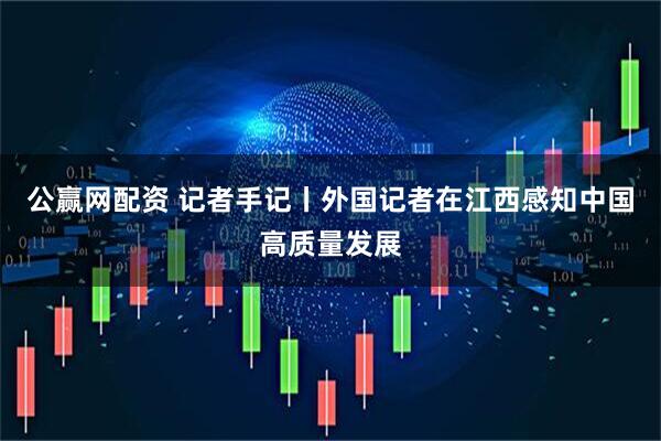 公赢网配资 记者手记丨外国记者在江西感知中国高质量发展