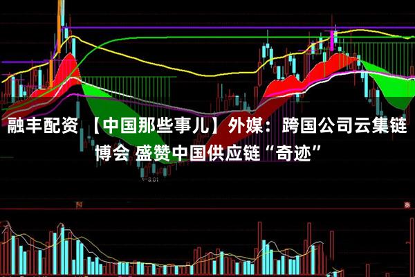 融丰配资 【中国那些事儿】外媒：跨国公司云集链博会 盛赞中国供应链“奇迹”