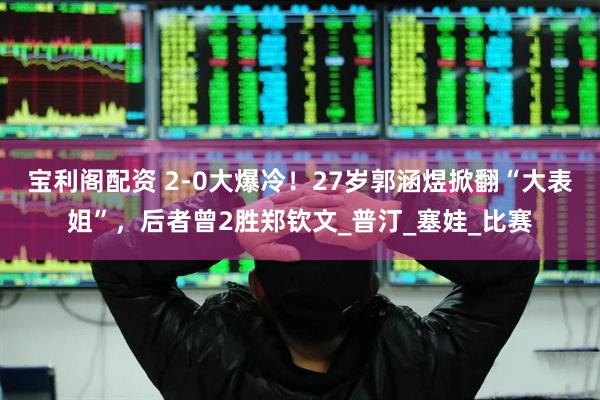 宝利阁配资 2-0大爆冷！27岁郭涵煜掀翻“大表姐”，后者曾2胜郑钦文_普汀_塞娃_比赛