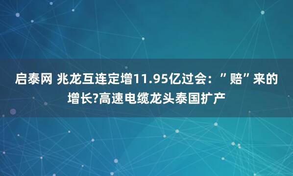 启泰网 兆龙互连定增11.95亿过会：”赔”来的增长?高速电缆龙头泰国扩产