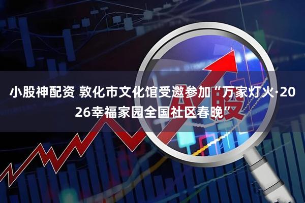 小股神配资 敦化市文化馆受邀参加“万家灯火·2026幸福家园全国社区春晚”