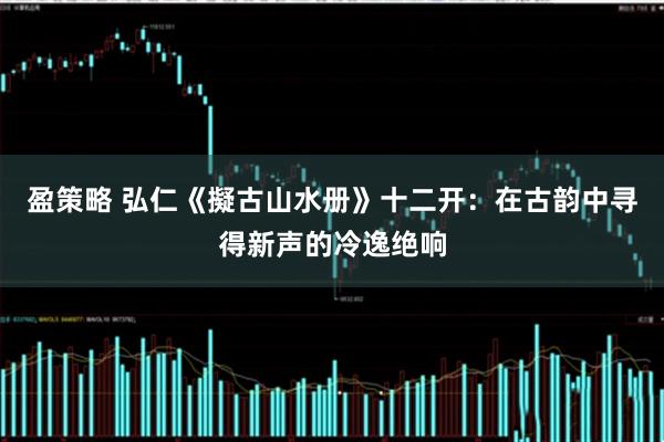 盈策略 弘仁《擬古山水册》十二开：在古韵中寻得新声的冷逸绝响