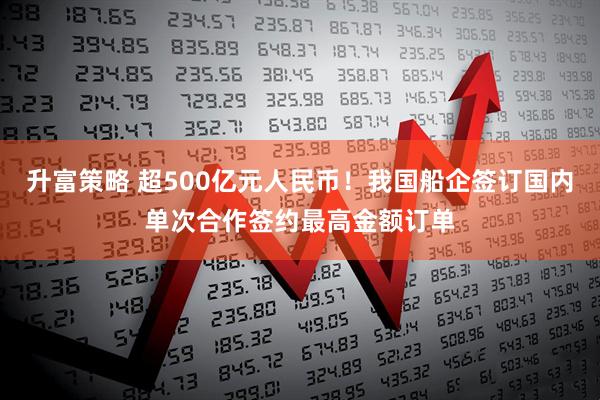 升富策略 超500亿元人民币！我国船企签订国内单次合作签约最高金额订单