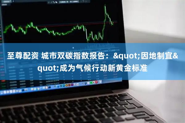 至尊配资 城市双碳指数报告："因地制宜"成为气候行动新黄金标准