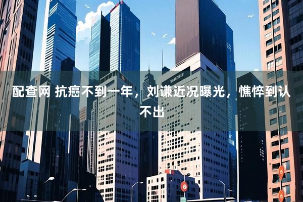 配查网 抗癌不到一年，刘谦近况曝光，憔悴到认不出